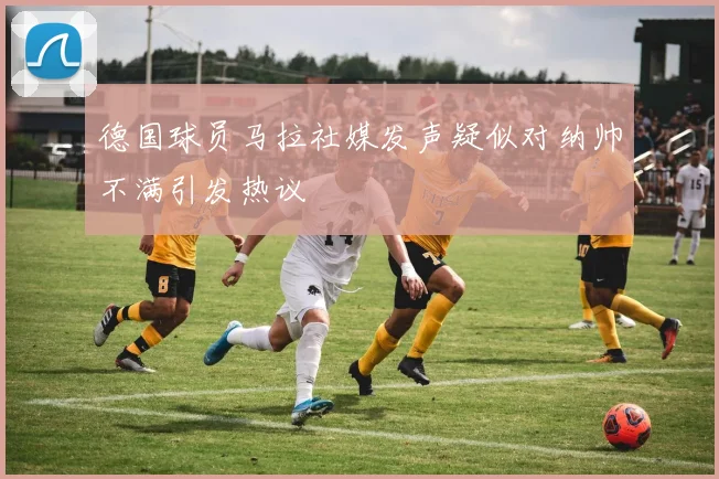 德国球员马拉社媒发声疑似对纳帅不满引发热议