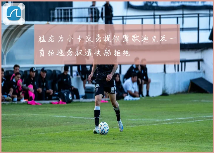 猛龙为小卡交易提供莺歌迪克及一首轮选秀权遭快船拒绝