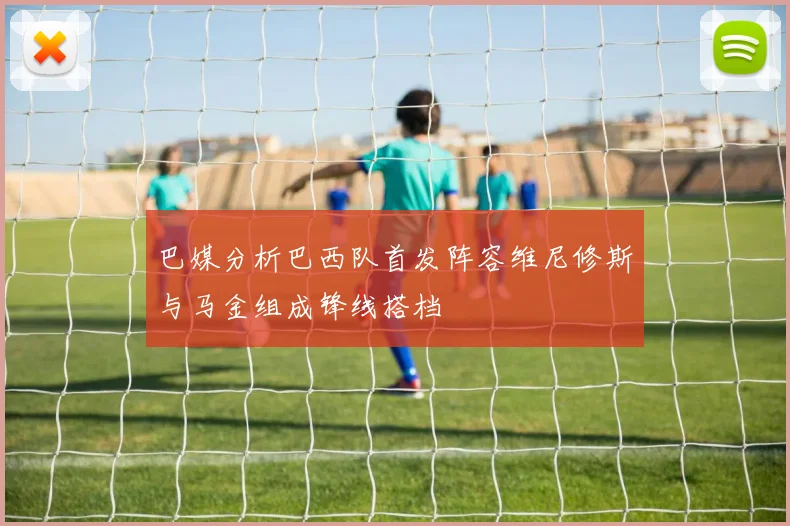 巴媒分析巴西队首发阵容维尼修斯与马金组成锋线搭档