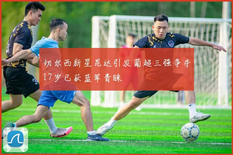 切尔西新星昆达引发葡超三强争夺17岁已获蓝军青睐