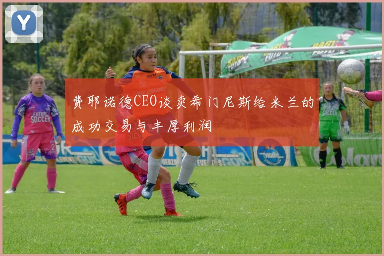 费耶诺德CEO谈卖希门尼斯给米兰的成功交易与丰厚利润